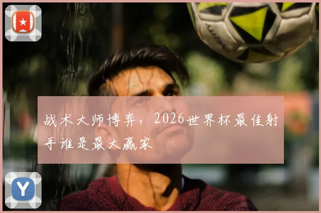 战术大师博弈,2026世界杯最佳射手谁是最大赢家