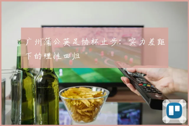 广州蒲公英足协杯止步:实力差距下的理性回归