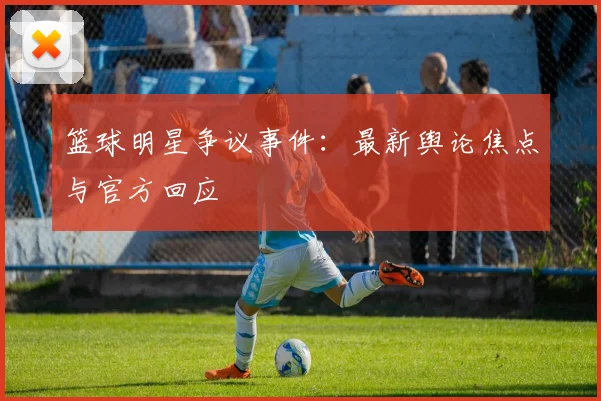 篮球明星争议事件:最新舆论焦点与官方回应