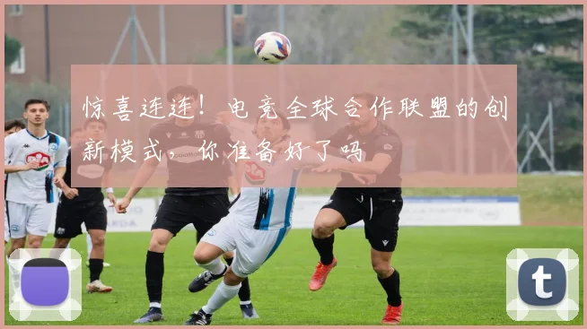 惊喜连连!电竞全球合作联盟的创新模式,你准备好了吗