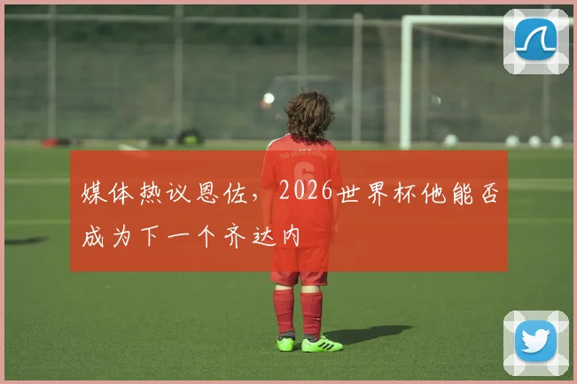 媒体热议恩佐，2026世界杯他能否成为下一个齐达内