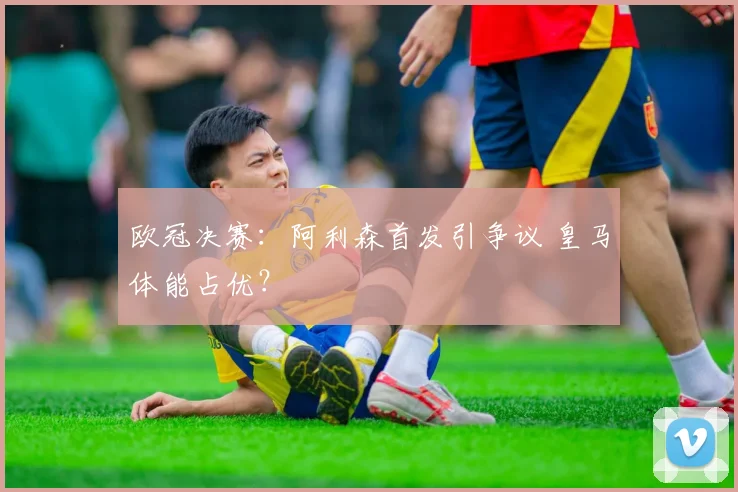 欧冠决赛：阿利森首发引争议 皇马体能占优？