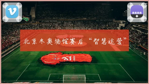 北京冬奥场馆赛后“智慧运营”