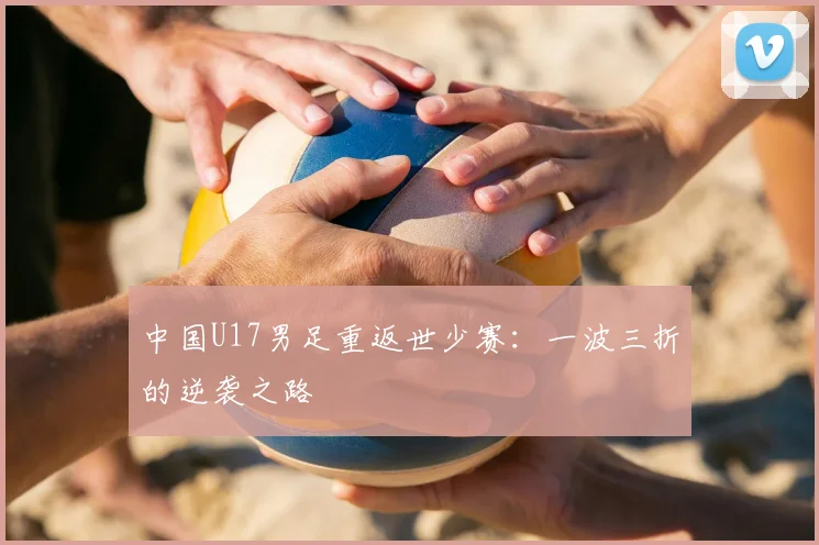 中国U17男足重返世少赛:一波三折的逆袭之路