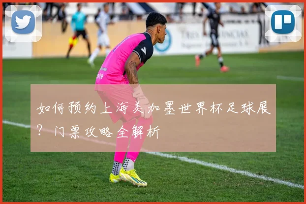 如何预约上海美加墨世界杯足球展?门票攻略全解析