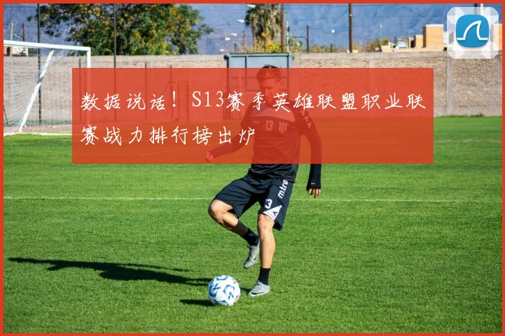 数据说话!S13赛季英雄联盟职业联赛战力排行榜出炉