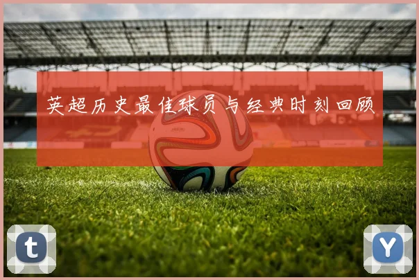 英超历史最佳球员与经典时刻回顾