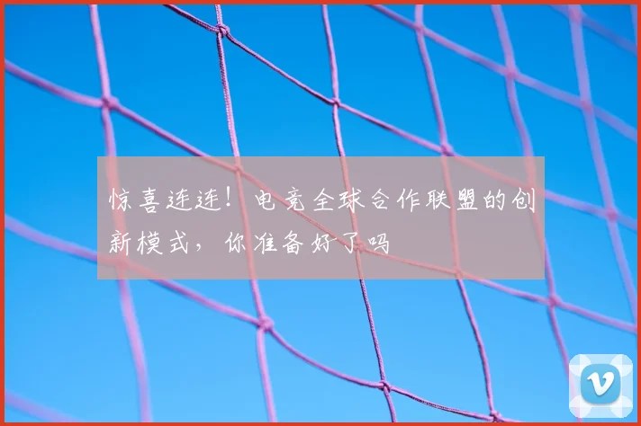 惊喜连连!电竞全球合作联盟的创新模式,你准备好了吗