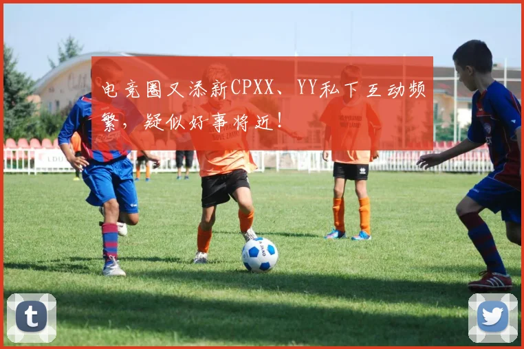 电竞圈又添新CPXX、YY私下互动频繁，疑似好事将近！