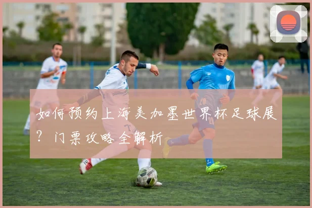 如何预约上海美加墨世界杯足球展?门票攻略全解析