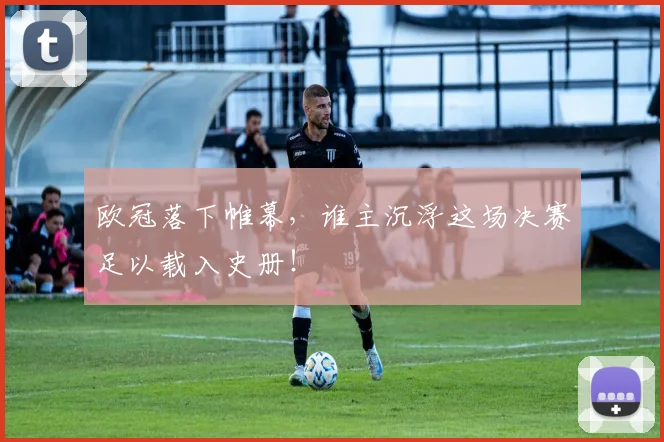 欧冠落下帷幕,谁主沉浮这场决赛足以载入史册!