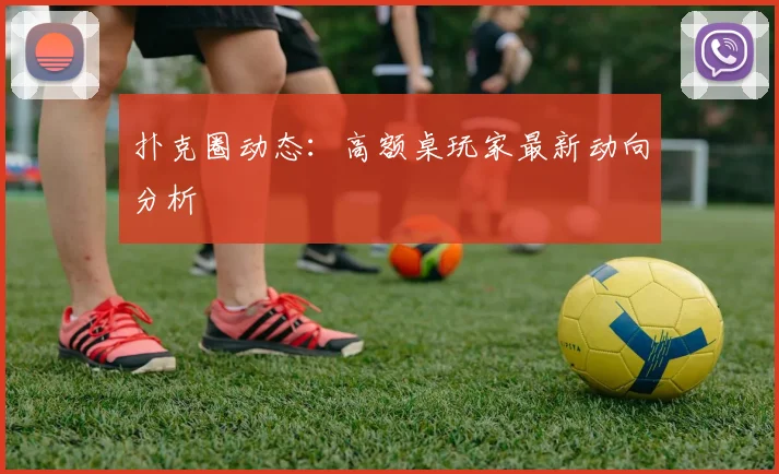 扑克圈动态:高额桌玩家最新动向分析