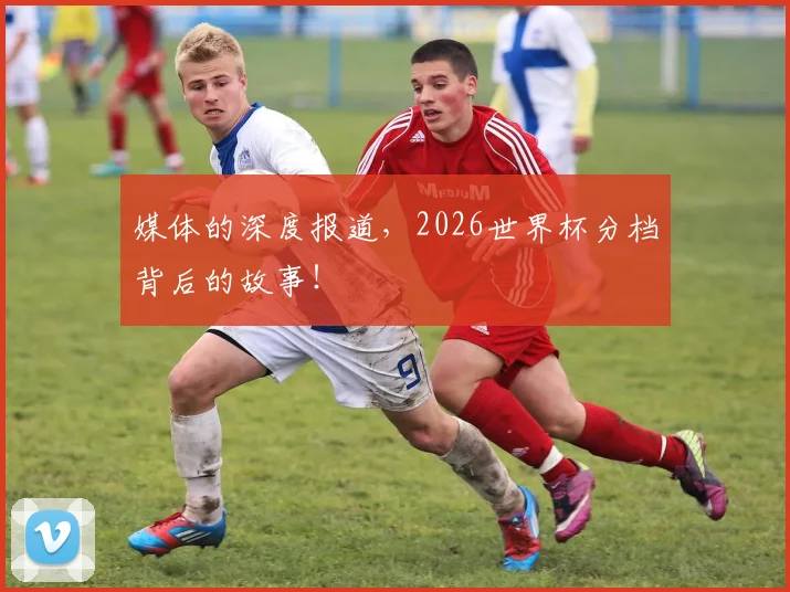 媒体的深度报道,2026世界杯分档背后的故事!