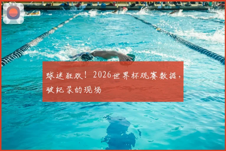 球迷狂欢！2026世界杯观赛数据，破纪录的现场