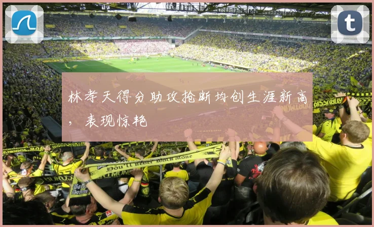 林孝天得分助攻抢断均创生涯新高，表现惊艳
