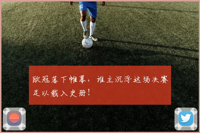 欧冠落下帷幕,谁主沉浮这场决赛足以载入史册!