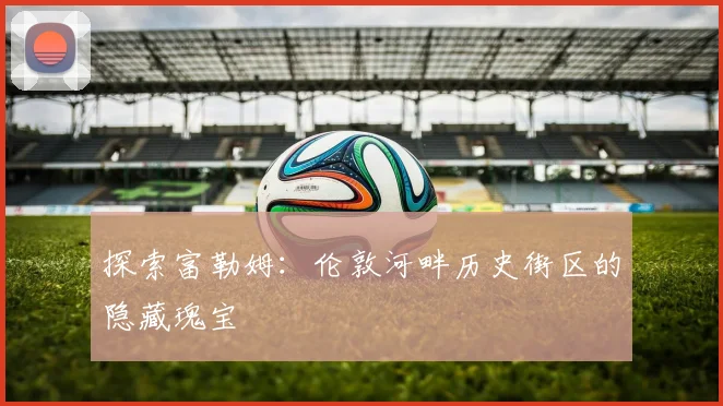探索富勒姆:伦敦河畔历史街区的隐藏瑰宝