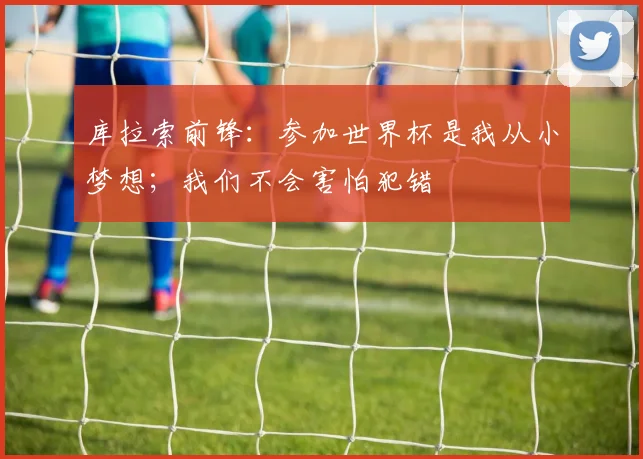 库拉索前锋:参加世界杯是我从小梦想;我们不会害怕犯错