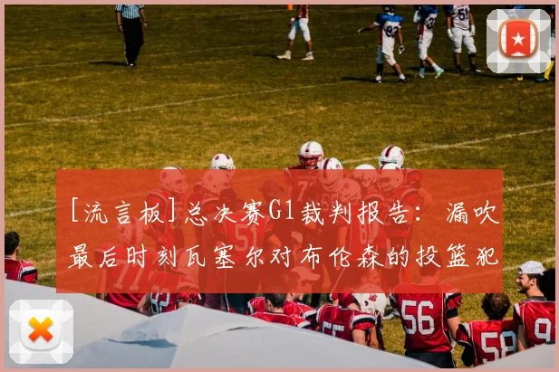 [流言板]总决赛G1裁判报告：漏吹最后时刻瓦塞尔对布伦森的投篮犯规